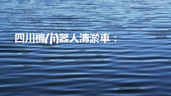 四川機(jī)器人清淤車：創(chuàng)新科技助力河道暢通，誰是最強(qiáng)疏水王？